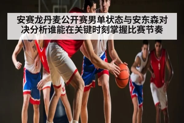 安赛龙丹麦公开赛男单状态与安东森对决分析谁能在关键时刻掌握比赛节奏
